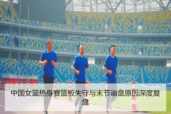 中国女篮热身赛篮板失守与末节崩盘原因深度复盘